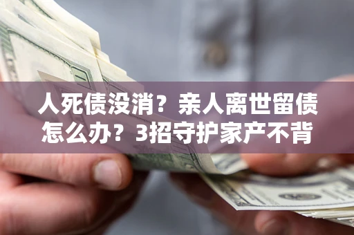 武汉人死债没消？亲人离世留债怎么办？3招守护家产不背锅
