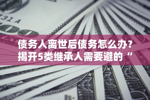 武汉债务人离世后债务怎么办？揭开5类继承人需要避的“坑”