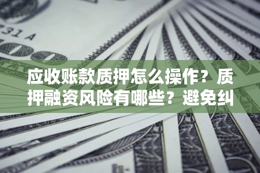 武汉应收账款质押怎么操作？质押融资风险有哪些？避免纠纷高效融资技巧