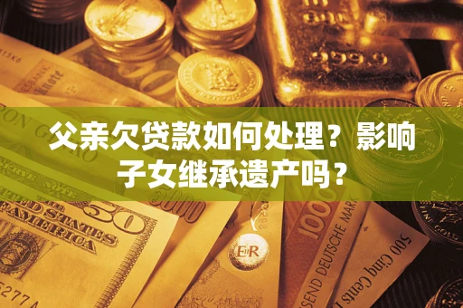 武汉父亲欠贷款如何处理?影响子女继承遗产吗? 武汉父亲欠贷款如何处理?影响子女继承遗产吗?