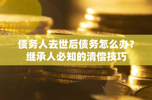 武汉债务人去世后债务怎么办？继承人必知的清偿技巧